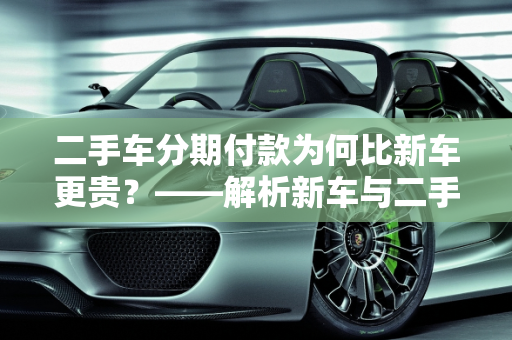 二手车分期付款为何比新车更贵？——解析新车与二手车价格差异,为啥二手车分期比新车贵,新车比二手车贵7万