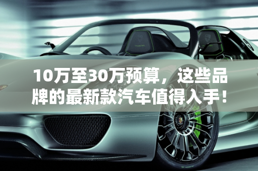 10万至30万预算，这些品牌的最新款汽车值得入手！,10 万到 30 万，这些品牌的最新款汽车值得入手！