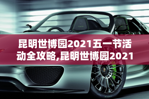 昆明世博园2021五一节活动全攻略,昆明世博园2021五一节有活动吗