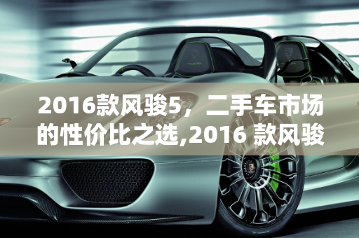 2016款风骏5，二手车市场的性价比之选,2016 款风骏 5 二手车，性价比之选