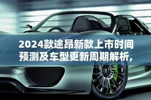 2024款途昂新款上市时间预测及车型更新周期解析,2024款途昂新款什么时候上市，途昂几年出新款车型