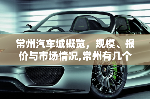 常州汽车城概览，规模、报价与市场情况,常州有几个汽车城？情况如何？规模怎样，武进汽车城汽车报价