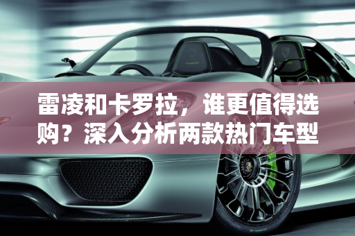 雷凌和卡罗拉，谁更值得选购？深入分析两款热门车型的配置价值,雷凌和卡罗拉哪个更值得选购？哪一款配置值得购买