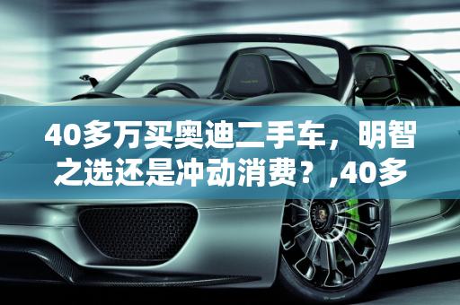 40多万买奥迪二手车，明智之选还是冲动消费？,40多万买奥迪二手车值吗