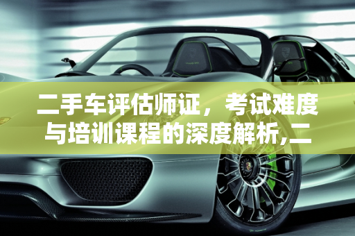 二手车评估师证，考试难度与培训课程的深度解析,二手车评估师证好考吗，二手车培训班好不好学