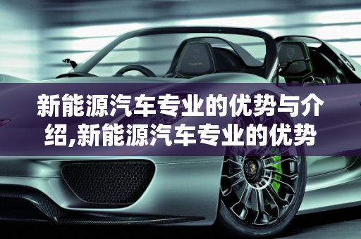 新能源汽车专业的优势与介绍,新能源汽车专业的优势，新能源汽车专业介绍