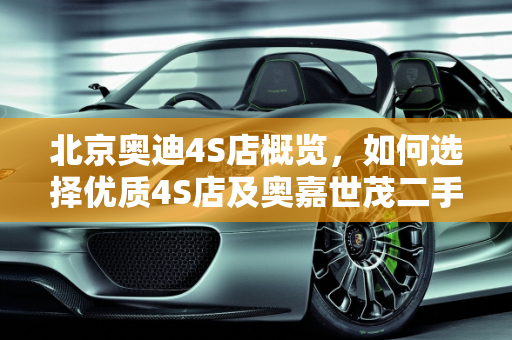 北京奥迪4S店概览，如何选择优质4S店及奥嘉世茂二手车市场分析,北京奥迪4s店有几家，怎样选择好的4s店，奥嘉世茂二手车