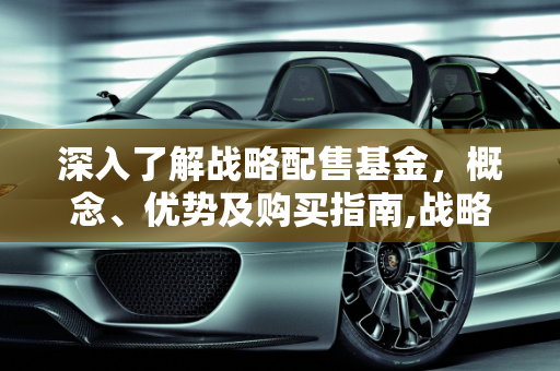 深入了解战略配售基金，概念、优势及购买指南,战略配售基金究竟是什么？如何购买