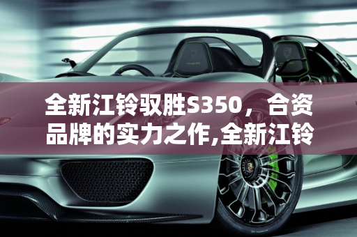 全新江铃驭胜S350，合资品牌的实力之作,全新江铃驭胜s350是合资车吗