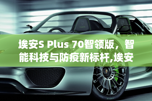 埃安S Plus 70智领版，智能科技与防疫新标杆,埃安splus70智领版配置怎么样，新款防疫车型