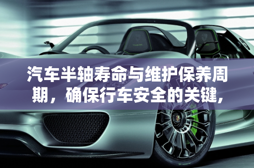 汽车半轴寿命与维护保养周期，确保行车安全的关键,汽车半轴一般能用多久，汽车半轴维护保养周期