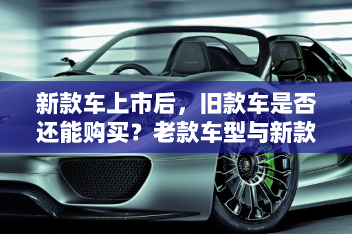 新款车上市后，旧款车是否还能购买？老款车型与新款的对比分析,新款车出来了还能买到旧款车吗，老款车型新款