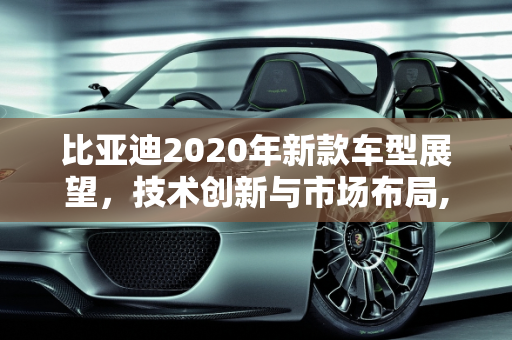 比亚迪2020年新款车型展望，技术创新与市场布局,比亚迪2020年还会出哪些新款车型