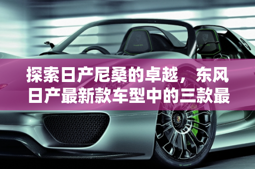探索日产尼桑的卓越，东风日产最新款车型中的三款最佳选择,日产尼桑最好的三款车，东风日产最新款车型