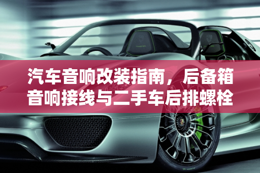 汽车音响改装指南，后备箱音响接线与二手车后排螺栓接线技巧,后备箱音响的线怎么接，二手车后排螺栓怎么接线