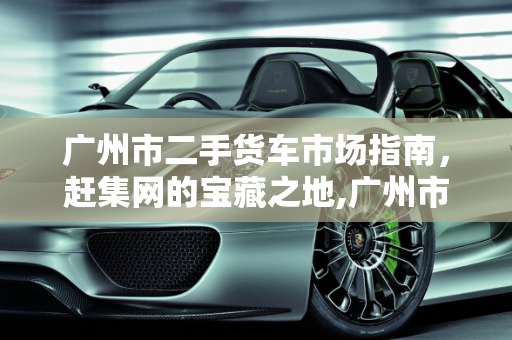 广州市二手货车市场指南，赶集网的宝藏之地,广州市二手货车哪里有,广州二手车赶集