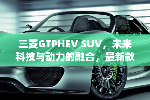 三菱GTPHEV SUV，未来科技与动力的融合，最新款上市时间揭晓,三菱gtphevsuv最新款上市时间，三菱出新款suv车型