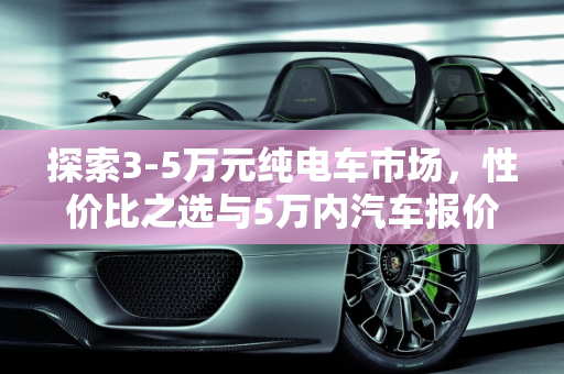 探索3-5万元纯电车市场，性价比之选与5万内汽车报价全解析,3-5万纯电车有什么，5万内汽车报价