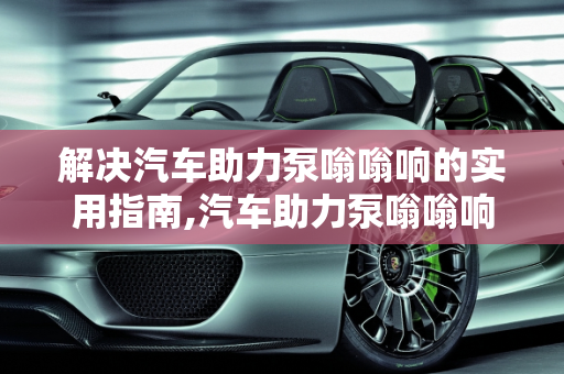 解决汽车助力泵嗡嗡响的实用指南,汽车助力泵嗡嗡响怎么解决