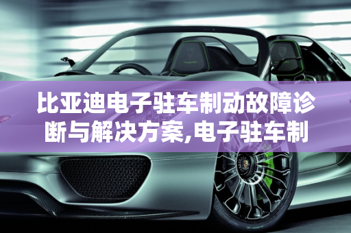 比亚迪电子驻车制动故障诊断与解决方案,电子驻车制动故障怎么解决比亚迪