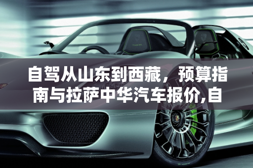 自驾从山东到西藏，预算指南与拉萨中华汽车报价,自驾，山东到西藏需要多少钱，拉萨中华汽车报价