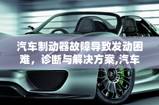 汽车制动器故障导致发动困难，诊断与解决方案,汽车制动器故障发动不了,汽车制动器故障发动不了