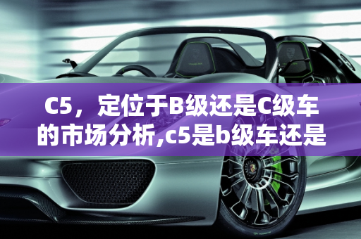 C5，定位于B级还是C级车的市场分析,c5是b级车还是c级车
