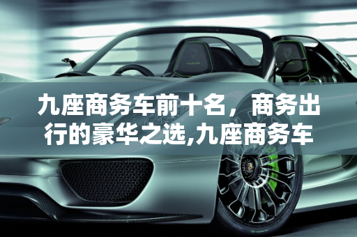 九座商务车前十名，商务出行的豪华之选,九座商务车前十名