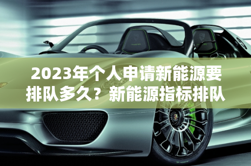 2023年个人申请新能源要排队多久？新能源指标排队现状分析,2023年个人申请新能源要排队多久，新能源指标排队
