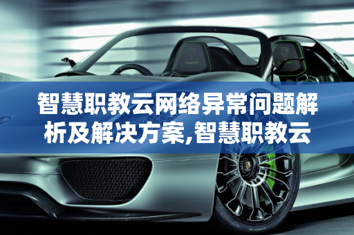 智慧职教云网络异常问题解析及解决方案,智慧职教云为啥一直显示网络异常