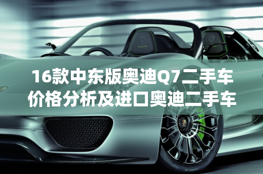 16款中东版奥迪Q7二手车价格分析及进口奥迪二手车报价,16款中东版奥迪q7二手车价格，进口奥迪二手车报价