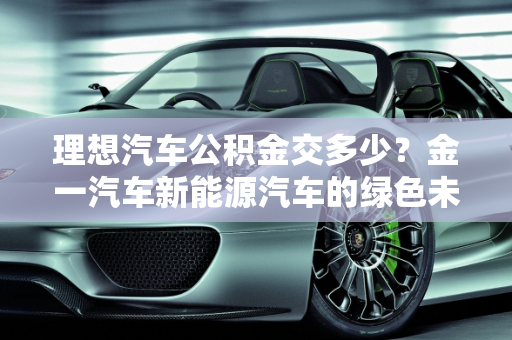 理想汽车公积金交多少？金一汽车新能源汽车的绿色未来,理想汽车公积金交多少,金一汽车新能源汽车