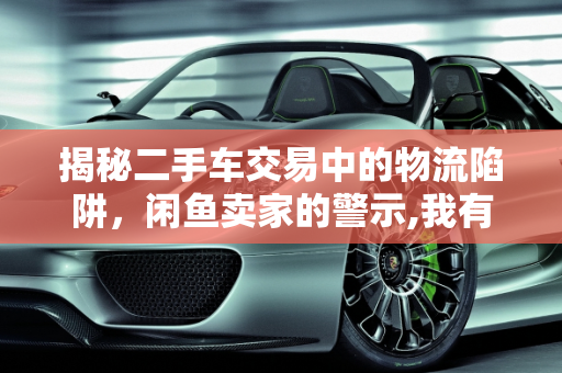 揭秘二手车交易中的物流陷阱，闲鱼卖家的警示,我有辆二手车挂闲鱼卖，碰到几个买家都要我发物流过去，有没有大神知道这其中有套路吗