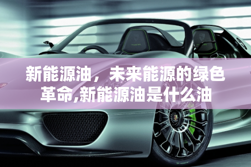 新能源油，未来能源的绿色革命,新能源油是什么油