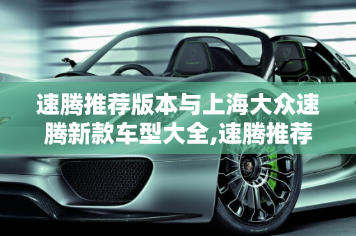 速腾推荐版本与上海大众速腾新款车型大全,速腾推荐什么版本，上海大众速腾新款车型大全