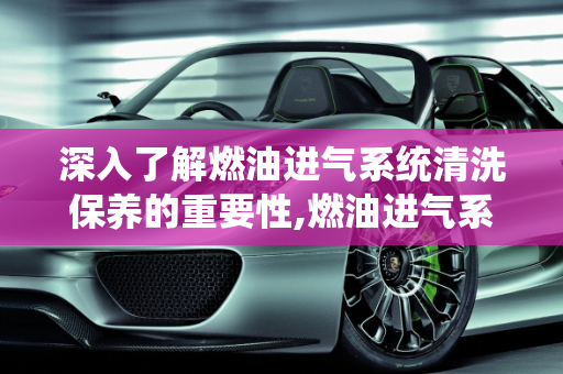 深入了解燃油进气系统清洗保养的重要性,燃油进气系统清洗保养是什么意思