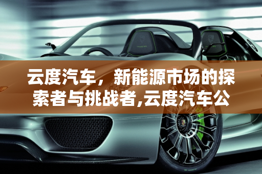 云度汽车，新能源市场的探索者与挑战者,云度汽车公司现状，云度新能源销量