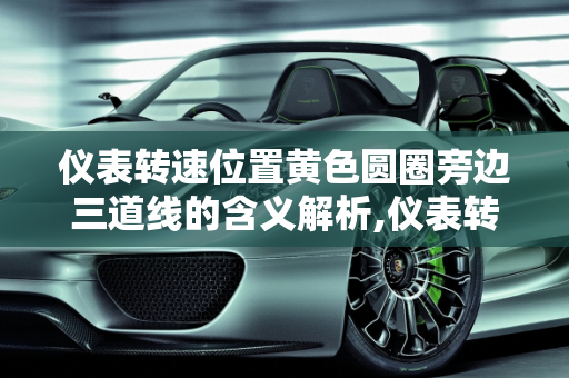 仪表转速位置黄色圆圈旁边三道线的含义解析,仪表转速位置黄色圆圈旁边三道啥意思