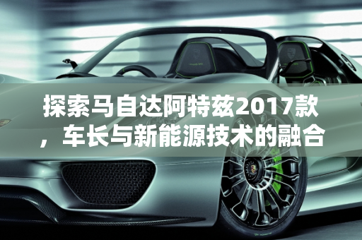 探索马自达阿特兹2017款，车长与新能源技术的融合,马自达阿特兹2017款车长多少，阿特兹新能源