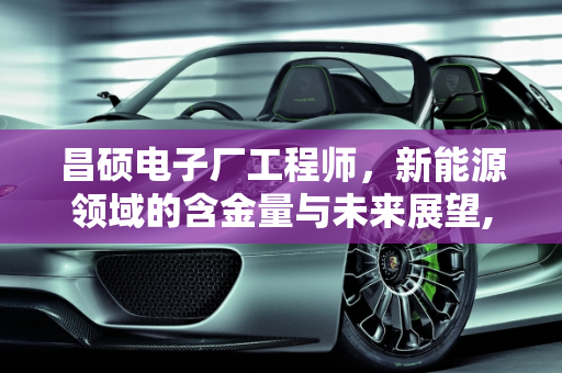 昌硕电子厂工程师，新能源领域的含金量与未来展望,昌硕电子厂工程师含金量，昌硕新能源