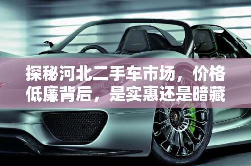 探秘河北二手车市场，价格低廉背后，是实惠还是暗藏玄机？,探秘河北二手车市场，价格低廉还是暗藏玄机？