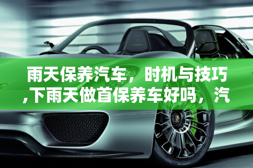 雨天保养汽车，时机与技巧,下雨天做首保养车好吗，汽车保养 雨天