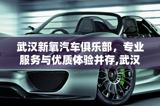 武汉新氧汽车俱乐部，专业服务与优质体验并存,武汉新氧汽车俱乐部评价，专业服务与优质体验并存