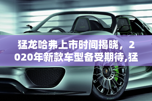 猛龙哈弗上市时间揭晓，2020年新款车型备受期待,猛龙哈弗上市时间，哈佛2020年新款车型