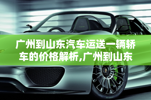 广州到山东汽车运送一辆轿车的价格解析,广州到山东汽车运送一辆轿车价格