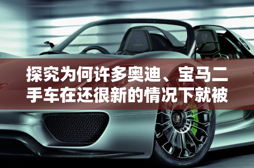 探究为何许多奥迪、宝马二手车在还很新的情况下就被出售,感觉有些奥迪、宝马二手车还很新就卖，是什么原因