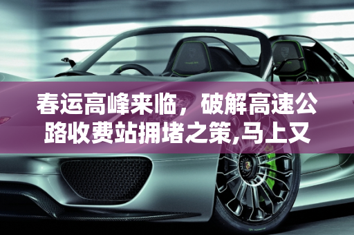春运高峰来临，破解高速公路收费站拥堵之策,马上又到春运高峰了，每逢节假日过高速公路收费站都会堵车，有什么破解之法