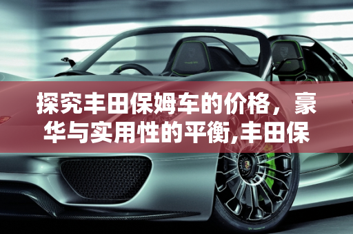 探究丰田保姆车的价格，豪华与实用性的平衡,丰田保姆车要多少钱一台