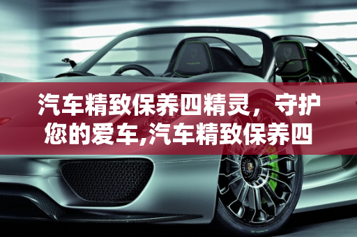 汽车精致保养四精灵，守护您的爱车,汽车精致保养四精灵是什么