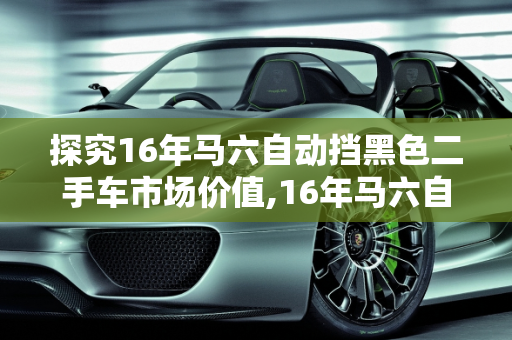 探究16年马六自动挡黑色二手车市场价值,16年马六自动挡黑色二手车什么价